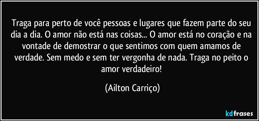 Traga para perto de você pessoas e lugares que fazem parte do seu dia a dia. O amor não está nas coisas... O amor está no coração e na vontade de demostrar o que sentimos com quem amamos de verdade. Sem medo e sem ter vergonha de nada. Traga no peito o amor verdadeiro! (Ailton Carriço)