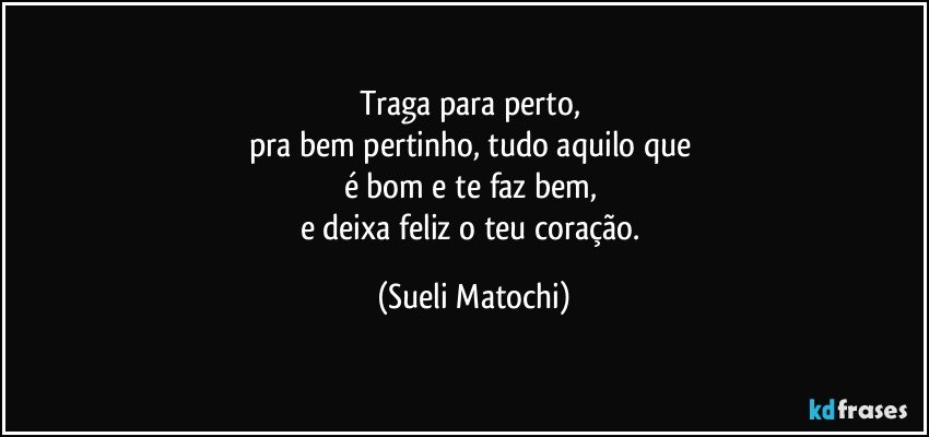 Traga para perto, 
pra bem pertinho, tudo aquilo que 
é bom e te faz bem, 
e deixa feliz o teu coração. (Sueli Matochi)