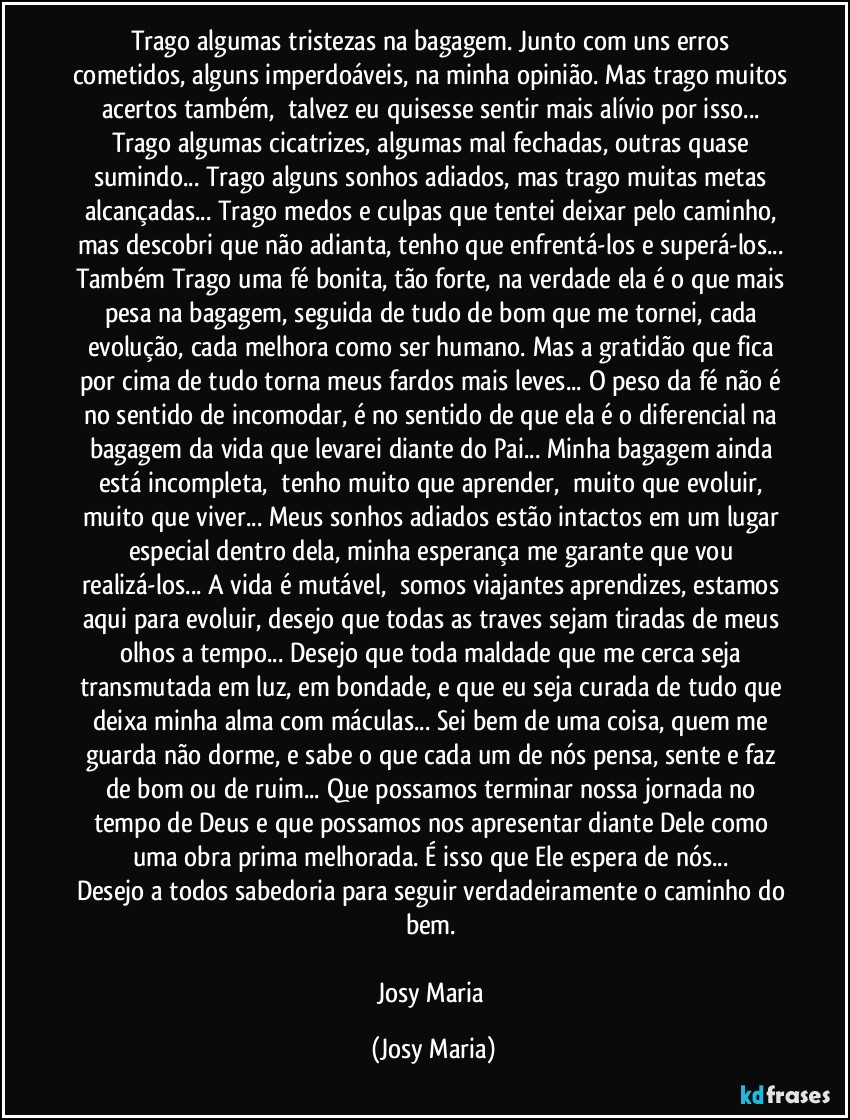 Trago algumas tristezas na bagagem. Junto com uns erros cometidos, alguns imperdoáveis, na minha opinião. Mas trago muitos acertos também,  talvez eu quisesse sentir mais alívio por isso... Trago algumas cicatrizes, algumas mal fechadas, outras quase sumindo... Trago alguns sonhos adiados, mas trago muitas metas alcançadas... Trago medos e culpas que tentei deixar pelo caminho, mas descobri que não adianta, tenho que enfrentá-los e superá-los... Também Trago uma fé bonita, tão forte, na verdade ela é o que mais pesa na bagagem, seguida de tudo de bom que me tornei, cada evolução, cada melhora como ser humano. Mas a gratidão que fica por cima de tudo torna meus fardos mais leves... O peso da fé não é no sentido de incomodar, é no sentido de que ela é o diferencial na bagagem da vida que levarei diante do Pai... Minha bagagem ainda está incompleta,  tenho muito que aprender,  muito que evoluir, muito que viver... Meus sonhos adiados estão intactos em um lugar especial dentro dela, minha esperança me garante que vou realizá-los... A vida é mutável,  somos viajantes aprendizes, estamos aqui para evoluir, desejo que todas as traves sejam tiradas de meus olhos a tempo... Desejo que toda maldade que me cerca seja transmutada em luz, em bondade, e que eu seja curada de tudo que deixa minha alma com máculas... Sei bem de uma coisa, quem me guarda não dorme, e sabe o que cada um de nós pensa, sente e faz de bom ou de ruim... Que possamos terminar nossa jornada no tempo de Deus e que possamos nos apresentar diante Dele como uma obra prima melhorada. É isso que Ele espera de nós... 
Desejo a todos sabedoria para seguir verdadeiramente o caminho do bem. 

Josy Maria (Josy Maria)