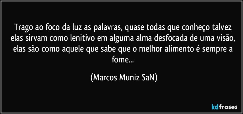 Trago ao foco da luz as palavras, quase todas que conheço talvez elas sirvam como lenitivo em alguma alma desfocada de uma visão, elas são como aquele que sabe que o melhor alimento é sempre a fome... (Marcos Muniz SaN)