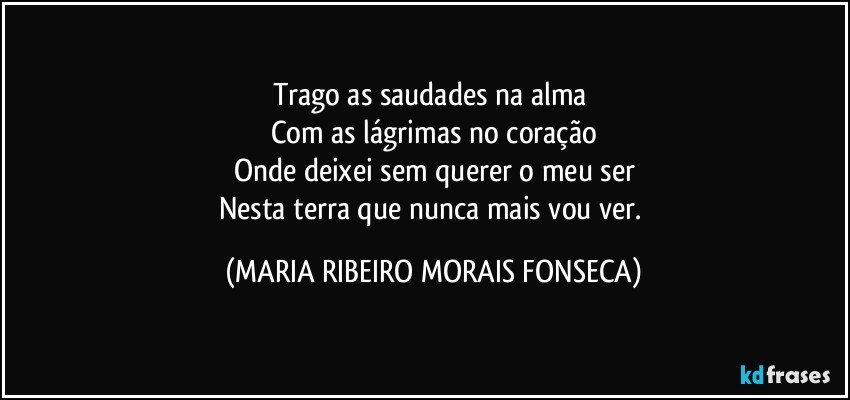 Trago as saudades na alma 
Com as lágrimas no coração
Onde deixei sem querer o meu ser
Nesta terra que nunca mais vou ver. (MARIA RIBEIRO MORAIS FONSECA)