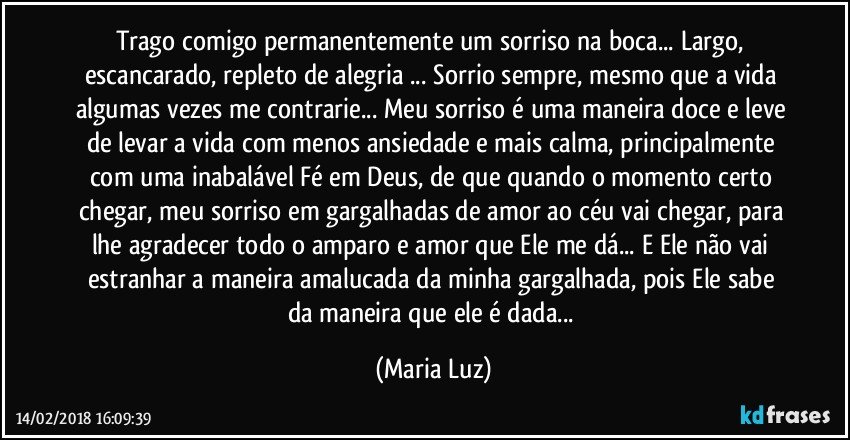 Trago comigo permanentemente um sorriso na boca... Largo, escancarado, repleto de alegria ... Sorrio sempre, mesmo que a vida algumas vezes me contrarie... Meu sorriso é uma maneira doce e leve de levar a vida com menos ansiedade e mais calma, principalmente com uma inabalável Fé em Deus, de que quando o momento certo chegar, meu sorriso em gargalhadas de amor ao céu vai chegar, para lhe agradecer todo o amparo e amor que Ele me dá... E Ele não vai estranhar a maneira amalucada da minha gargalhada, pois Ele sabe da maneira que ele é dada... (Maria Luz)