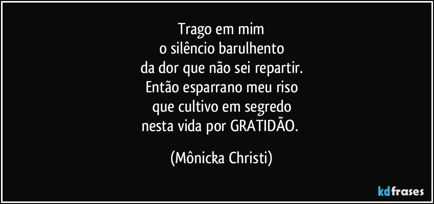 Trago em mim
o silêncio barulhento
da dor que não sei repartir.
Então esparrano meu riso
que cultivo em segredo
nesta vida por GRATIDÃO. (Mônicka Christi)