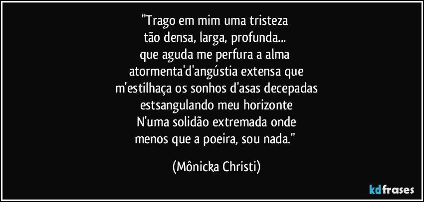 "Trago em mim uma tristeza 
tão densa, larga, profunda... 
que aguda me perfura a alma 
atormenta'd'angústia extensa que
m'estilhaça os sonhos d'asas decepadas
estsangulando meu horizonte
N'uma solidão extremada onde
menos que a poeira, sou nada." (Mônicka Christi)