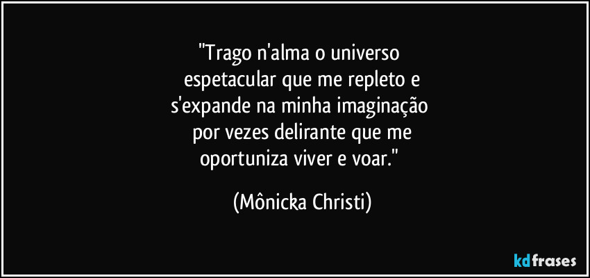 "Trago n'alma o universo 
espetacular que me repleto e
s'expande na minha imaginação 
por vezes delirante que me
oportuniza viver e voar." (Mônicka Christi)