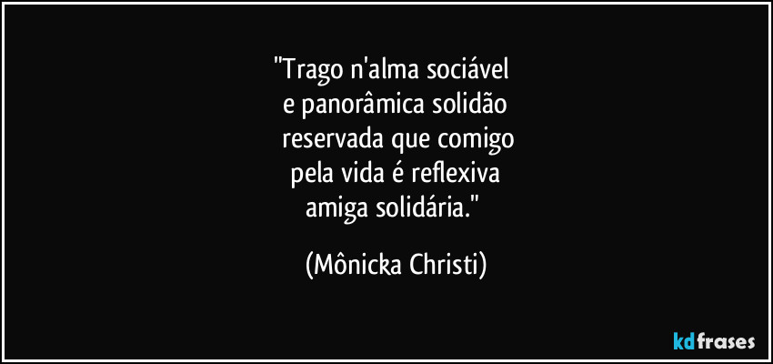 "Trago n'alma sociável 
e panorâmica solidão
 reservada que comigo
 pela vida é reflexiva 
amiga solidária." (Mônicka Christi)