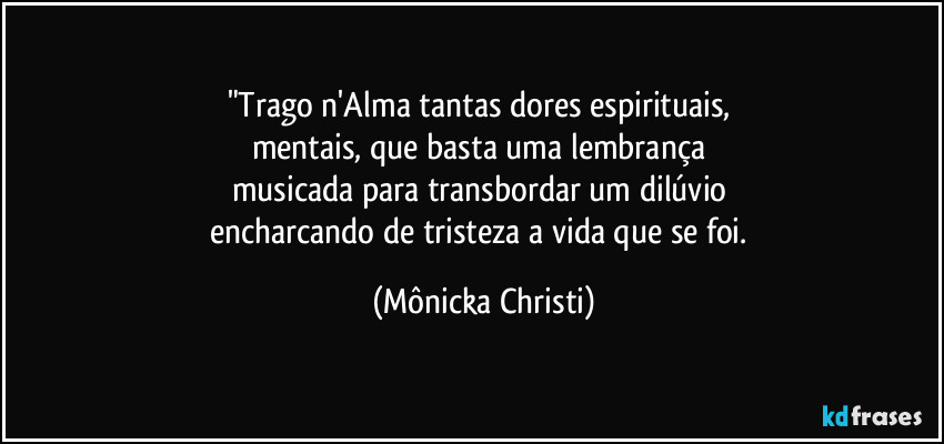 "Trago n'Alma tantas dores espirituais, 
mentais, que basta uma lembrança 
musicada para transbordar um dilúvio 
encharcando de tristeza a vida que se foi. (Mônicka Christi)