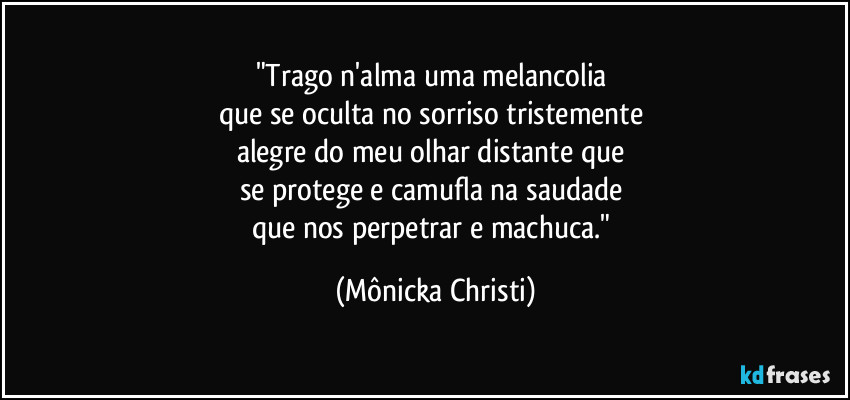 "Trago n'alma uma melancolia 
que se oculta no sorriso tristemente 
alegre do meu olhar distante que 
se protege e camufla na saudade 
que nos perpetrar e machuca." (Mônicka Christi)