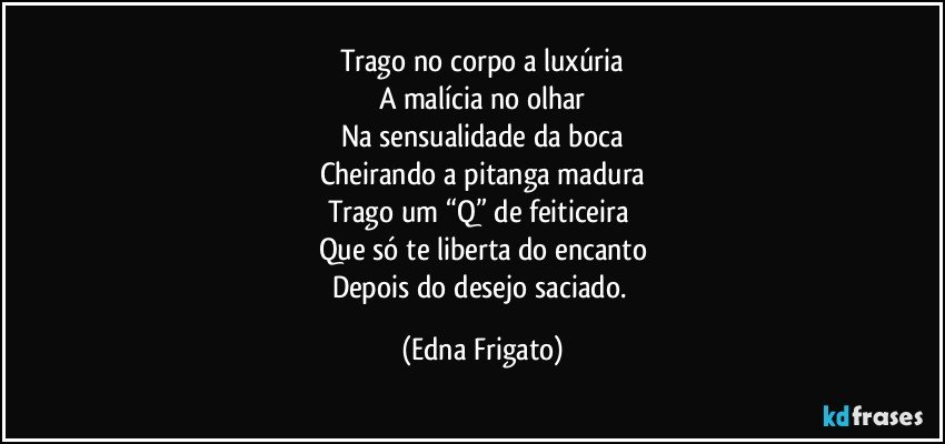 Trago no corpo a luxúria
A malícia no olhar
Na sensualidade da boca
Cheirando a pitanga madura
Trago um “Q” de feiticeira 
Que só te liberta do encanto
Depois do desejo saciado. (Edna Frigato)