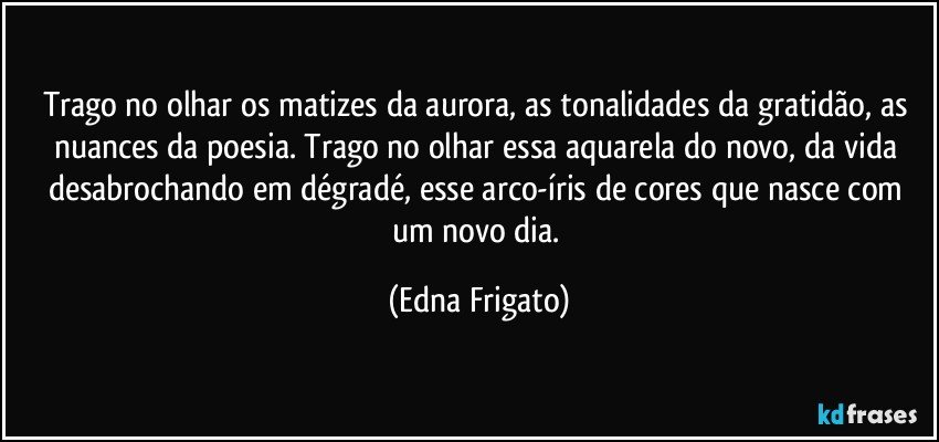 Trago no olhar os matizes da aurora, as tonalidades da gratidão, as nuances da poesia. Trago no olhar essa aquarela do novo, da vida desabrochando em dégradé, esse  arco-íris de cores que nasce com um novo dia. (Edna Frigato)