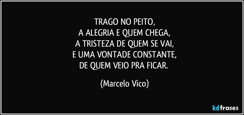 TRAGO NO PEITO,
A ALEGRIA E QUEM CHEGA,
A TRISTEZA DE QUEM SE VAI,
E UMA VONTADE CONSTANTE,
DE QUEM VEIO PRA FICAR. (Marcelo Vico)