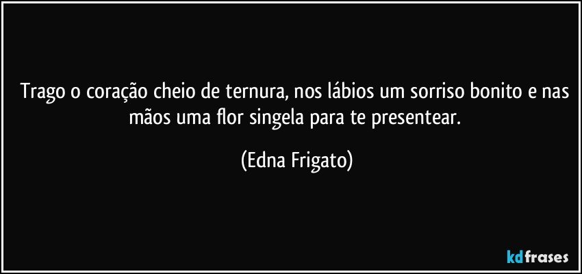 Trago o coração cheio de ternura, nos lábios um sorriso bonito e nas mãos uma flor singela para te presentear. (Edna Frigato)