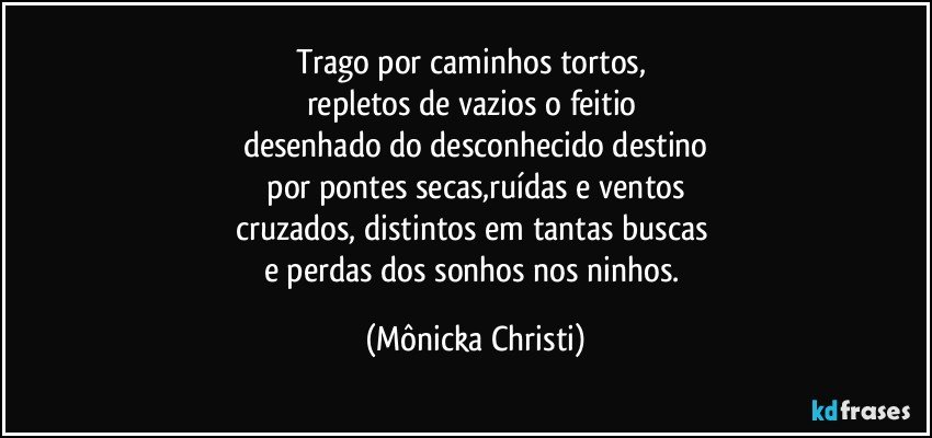 Trago por caminhos tortos, 
repletos de vazios o feitio 
desenhado do desconhecido destino
 por pontes secas,ruídas e ventos 
cruzados, distintos em tantas buscas 
e perdas dos sonhos nos ninhos. (Mônicka Christi)