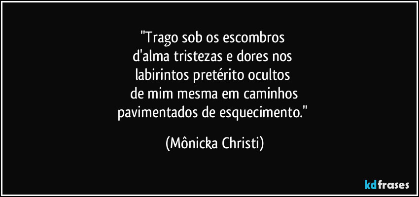 "Trago sob os escombros 
d'alma tristezas e dores nos 
labirintos pretérito ocultos 
de mim mesma em caminhos
pavimentados de esquecimento." (Mônicka Christi)