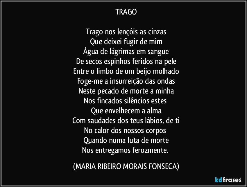 TRAGO

Trago nos lençóis as cinzas
Que deixei fugir de mim
Água de lágrimas em sangue
De secos espinhos feridos na pele
Entre o limbo de um beijo molhado
Foge-me a insurreição das ondas
Neste pecado de morte a minha
Nos fincados silêncios estes 
Que envelhecem a alma
Com saudades dos teus lábios, de ti
No calor dos nossos corpos 
Quando numa luta de morte
Nos entregamos ferozmente. (MARIA RIBEIRO MORAIS FONSECA)