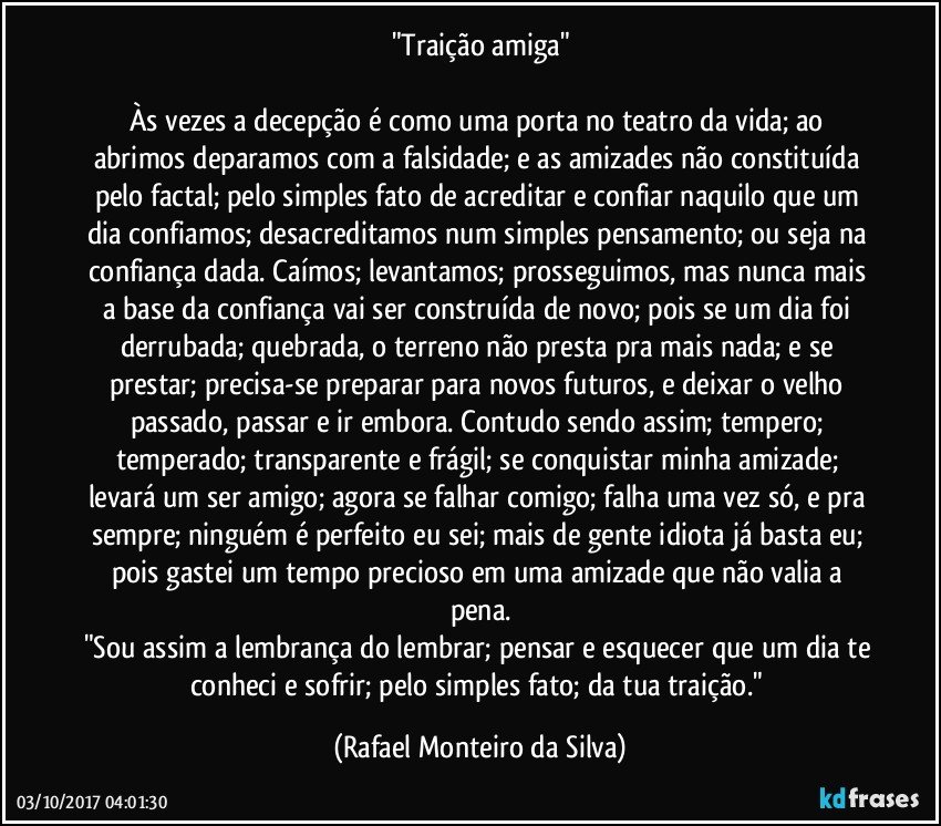 "Traição amiga"

Às vezes a decepção é como uma porta no teatro da vida; ao abrimos deparamos com a falsidade; e as amizades não constituída pelo factal; pelo simples fato de acreditar e confiar naquilo que um dia confiamos; desacreditamos num simples pensamento; ou seja na confiança dada. Caímos; levantamos; prosseguimos, mas nunca mais a base da confiança vai ser construída de novo; pois se um dia foi derrubada; quebrada, o terreno não presta pra mais nada; e se prestar; precisa-se preparar para novos futuros, e deixar o velho passado, passar e ir embora. Contudo sendo assim; tempero; temperado; transparente e frágil; se conquistar minha amizade; levará um ser amigo; agora se falhar comigo; falha uma vez só, e pra sempre; ninguém é perfeito eu sei; mais de gente idiota já basta eu; pois gastei um tempo precioso em uma amizade que não valia a pena.
"Sou assim a lembrança do lembrar; pensar e esquecer que um dia te conheci e sofrir; pelo simples fato; da tua traição." (Rafael Monteiro da Silva)