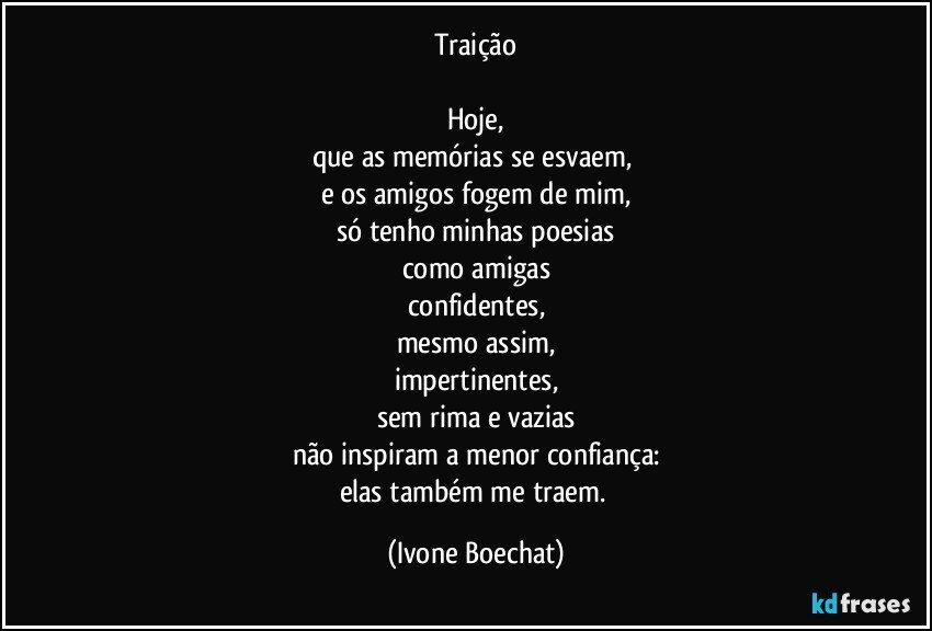 Traição

Hoje,
que as  memórias se esvaem, 
e os amigos fogem de mim,
só tenho minhas poesias
como amigas
confidentes,
mesmo assim,
impertinentes,
sem rima e vazias
não inspiram a menor confiança:
elas também me traem. (Ivone Boechat)