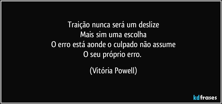 Traição nunca será um deslize
Mais sim uma escolha
O erro está aonde o culpado não assume
O seu próprio erro. (Vitória Powell)