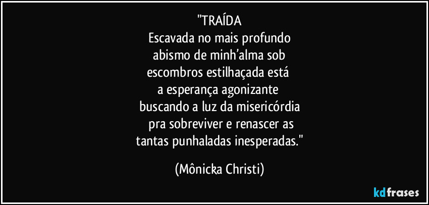 "TRAÍDA
Escavada no mais profundo
 abismo de minh’alma sob 
escombros estilhaçada está 
a esperança agonizante 
buscando a luz da misericórdia
 pra sobreviver e renascer as
 tantas punhaladas inesperadas." (Mônicka Christi)