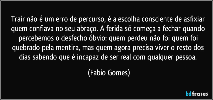 Trair não é um erro de percurso, é a escolha consciente de asfixiar quem confiava no seu abraço. A ferida só começa a fechar quando percebemos o desfecho óbvio: quem perdeu não foi quem foi quebrado pela mentira, mas quem agora precisa viver o resto dos dias sabendo que é incapaz de ser real com qualquer pessoa. (Fabio Gomes)