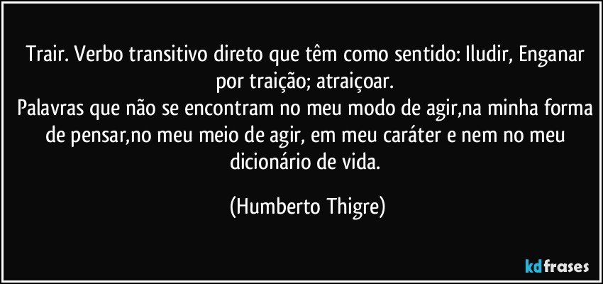 Trair. Verbo transitivo direto que têm como sentido: Iludir, Enganar por traição; atraiçoar. 
Palavras que não se encontram no meu modo de agir,na minha forma de pensar,no meu meio de agir, em meu caráter e nem no meu dicionário de vida. (Humberto Thigre)