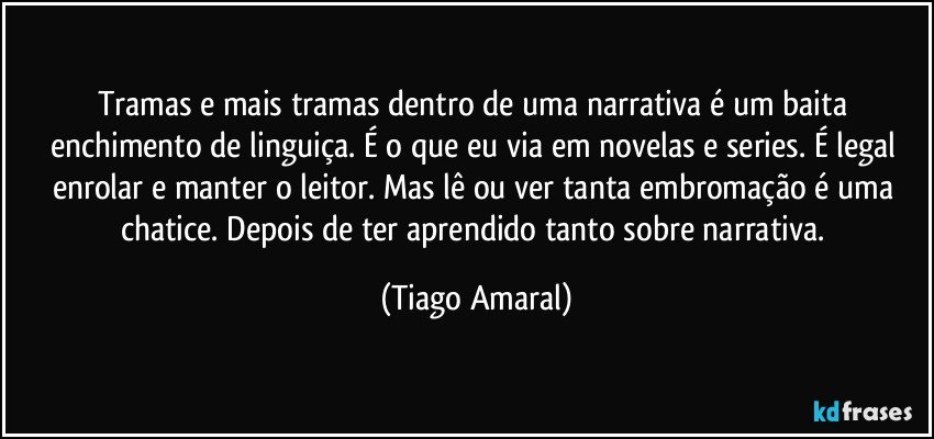 Tramas e mais tramas dentro de uma narrativa é um baita enchimento de linguiça. É o que eu via em novelas e series. É legal enrolar e manter o leitor. Mas lê ou ver tanta embromação é uma chatice. Depois de ter aprendido tanto sobre narrativa. (Tiago Amaral)