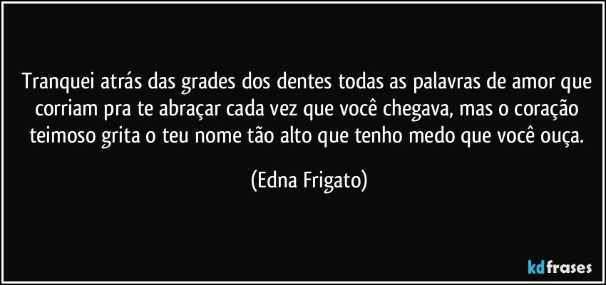 Tranquei atrás das grades dos dentes todas as palavras de amor que corriam pra te abraçar cada vez que você chegava, mas o coração teimoso grita o teu nome tão alto que tenho medo que você ouça. (Edna Frigato)