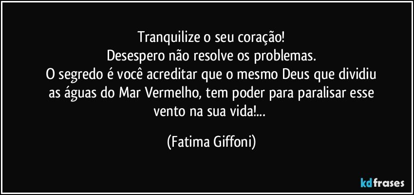 Tranquilize o seu coração!
Desespero não resolve os problemas.
O segredo é você acreditar que o mesmo Deus que dividiu
as águas do Mar Vermelho, tem poder para paralisar esse
vento na sua vida!... (Fatima Giffoni)