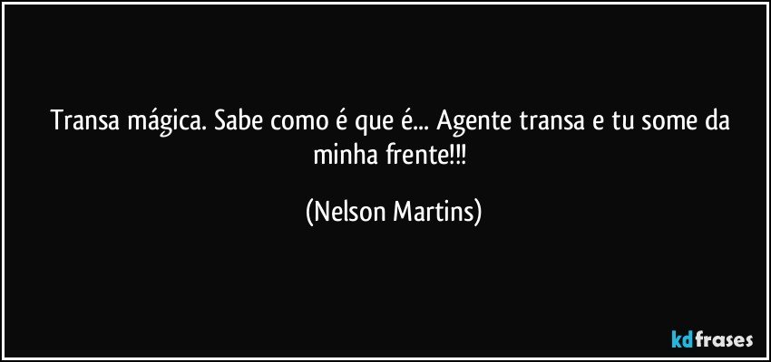 Transa mágica. Sabe como é que é... Agente transa e tu some da minha frente!!! (Nelson Martins)