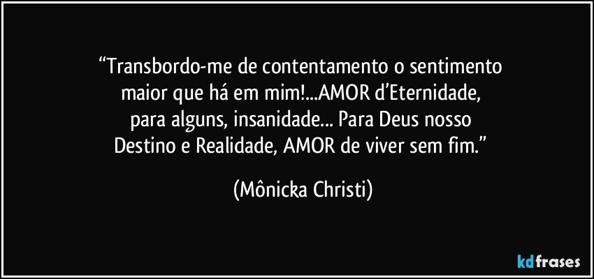 “Transbordo-me de contentamento o sentimento 
maior que há em mim!...AMOR d’Eternidade, 
para alguns, insanidade... Para Deus nosso 
Destino e Realidade, AMOR de viver sem fim.” (Mônicka Christi)