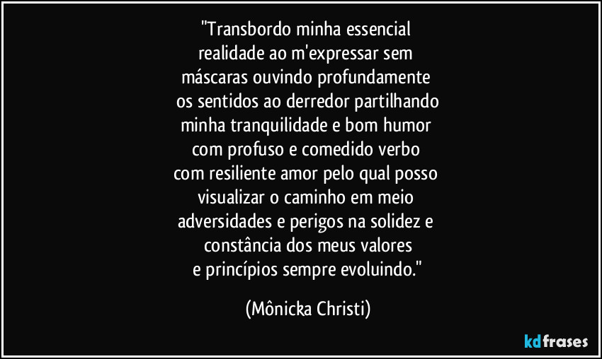 "Transbordo minha essencial
realidade ao m'expressar sem
máscaras ouvindo profundamente
os sentidos ao derredor partilhando
minha tranquilidade e bom humor
com profuso e comedido verbo
com resiliente amor pelo qual posso
visualizar o caminho em meio
adversidades e perigos na solidez e
constância dos meus valores
e princípios sempre evoluindo." (Mônicka Christi)
