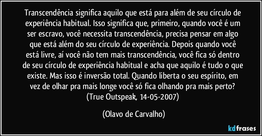 Transcendência significa aquilo que está para além de seu círculo de experiência habitual. Isso significa que, primeiro, quando você é um ser escravo, você necessita transcendência, precisa pensar em algo que está além do seu círculo de experiência. Depois quando você está livre, aí você não tem mais transcendência, você fica só dentro de seu círculo de experiência habitual e acha que aquilo é tudo o que existe. Mas isso é inversão total. Quando liberta o seu espírito, em vez de olhar pra mais longe você só fica olhando pra mais perto? 
(True Outspeak, 14-05-2007) (Olavo de Carvalho)