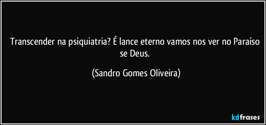 Transcender na psiquiatria? É lance eterno vamos nos ver no Paraíso se Deus. (Sandro Gomes Oliveira)