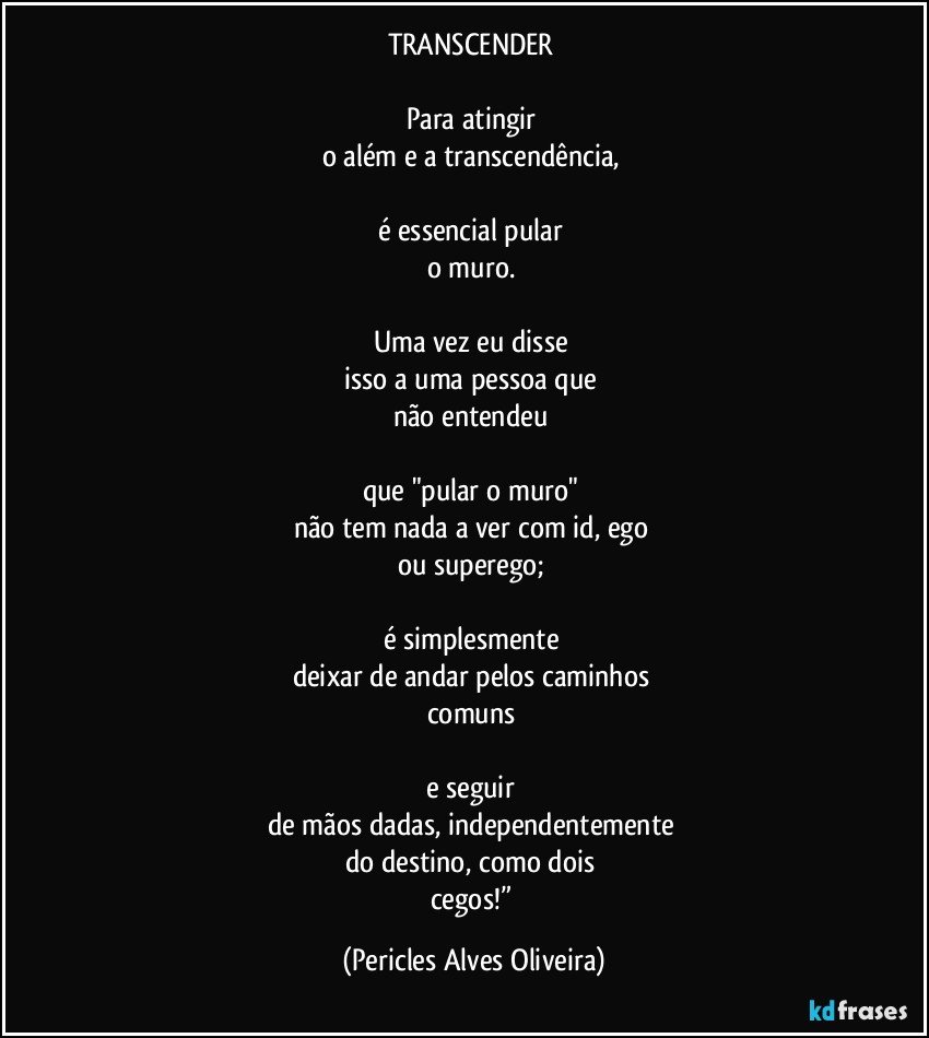 TRANSCENDER 

Para atingir 
o além e a transcendência, 

é essencial pular 
o muro. 

Uma vez eu disse 
isso a uma pessoa que 
não entendeu 

que "pular o muro" 
não tem nada a ver com id, ego 
ou superego; 

é simplesmente 
deixar de andar pelos caminhos 
comuns 

e seguir 
de mãos dadas, independentemente 
do destino, como dois 
cegos!” (Pericles Alves Oliveira)