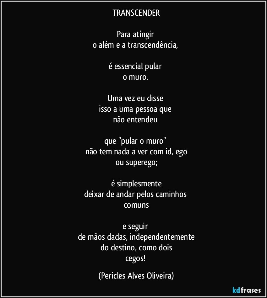 TRANSCENDER

Para atingir 
o além e a transcendência, 

é essencial pular 
o muro. 

Uma vez eu disse 
isso a uma pessoa que 
não entendeu 

que "pular o muro" 
não tem nada a ver com id, ego
ou superego;

é simplesmente
deixar de andar pelos caminhos 
comuns

e seguir 
de mãos dadas, independentemente
do destino, como dois
cegos! (Pericles Alves Oliveira)