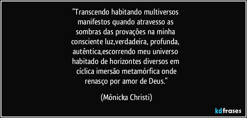 "Transcendo habitando multiversos 
manifestos quando atravesso as 
sombras das provações na minha 
consciente luz,verdadeira, profunda, 
autêntica,escorrendo meu universo 
habitado de horizontes diversos em 
cíclica imersão metamórfica onde
 renasço por amor de Deus." (Mônicka Christi)