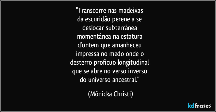 "Transcorre nas madeixas 
da escuridão perene a se 
deslocar subterrânea 
momentânea na estatura 
d'ontem que amanheceu 
impressa no medo onde o 
desterro profícuo longitudinal 
que se abre no verso inverso 
do universo ancestral." (Mônicka Christi)