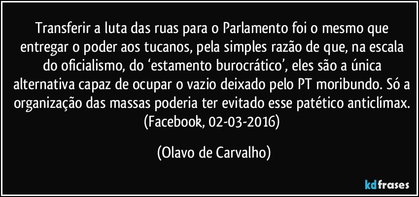 Transferir a luta das ruas para o Parlamento foi o mesmo que entregar o poder aos tucanos, pela simples razão de que, na escala do oficialismo, do ‘estamento burocrático’, eles são a única alternativa capaz de ocupar o vazio deixado pelo PT moribundo. Só a organização das massas poderia ter evitado esse patético anticlímax. (Facebook, 02-03-2016) (Olavo de Carvalho)