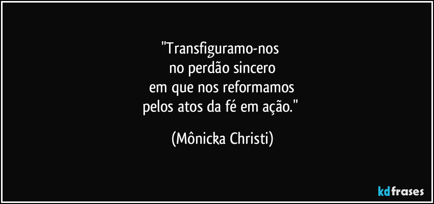 "Transfiguramo-nos 
no perdão sincero
 em que nos reformamos 
pelos atos da fé em ação." (Mônicka Christi)
