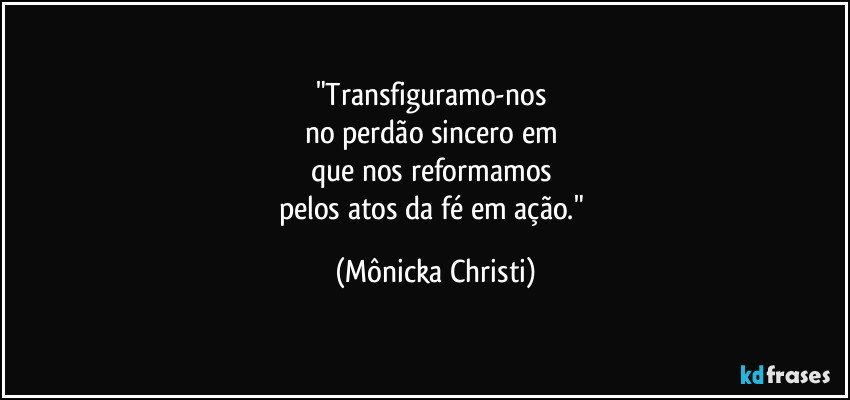 "Transfiguramo-nos 
no perdão sincero em 
que nos reformamos 
pelos atos da fé em ação." (Mônicka Christi)