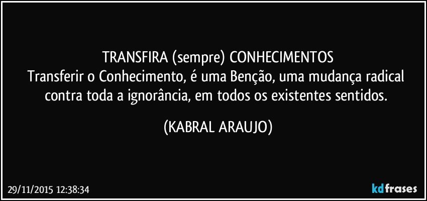 TRANSFIRA (sempre) CONHECIMENTOS
Transferir o Conhecimento, é uma Benção, uma mudança radical contra toda a ignorância, em todos os existentes sentidos. (KABRAL ARAUJO)