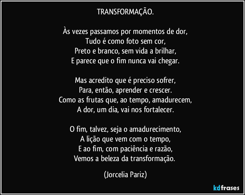 TRANSFORMAÇÃO.

Às vezes passamos por momentos de dor,
Tudo é como foto sem cor,
Preto e branco, sem vida a brilhar,
E parece que o fim nunca vai chegar.

Mas acredito que é preciso sofrer,
Para, então, aprender e crescer.
Como as frutas que, ao tempo, amadurecem,
A dor, um dia, vai nos fortalecer.

O fim, talvez, seja o amadurecimento,
A lição que vem com o tempo,
E ao fim, com paciência e razão,
Vemos a beleza da transformação. (Jorcelia Pariz)