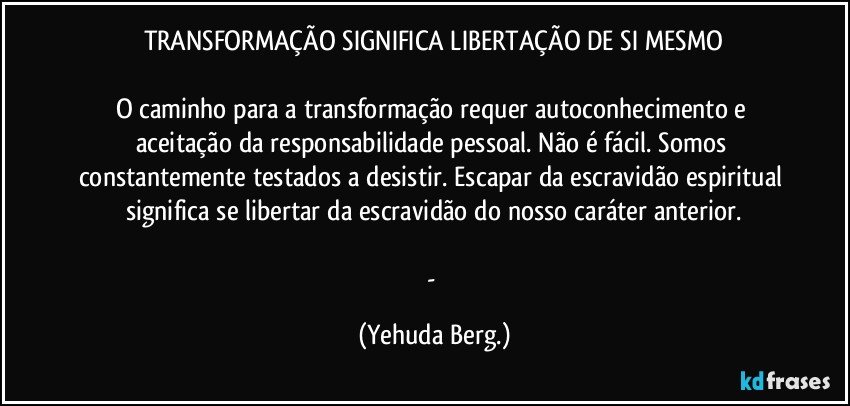 TRANSFORMAÇÃO SIGNIFICA LIBERTAÇÃO DE SI MESMO

O caminho para a transformação requer autoconhecimento e aceitação da responsabilidade pessoal. Não é fácil. Somos constantemente testados a desistir. Escapar da escravidão espiritual significa se libertar da escravidão do nosso caráter anterior.

- (Yehuda Berg.)