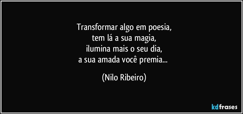 Transformar algo em poesia,
tem lá a sua magia,
ilumina mais o seu dia,
a sua amada você premia... (Nilo Ribeiro)