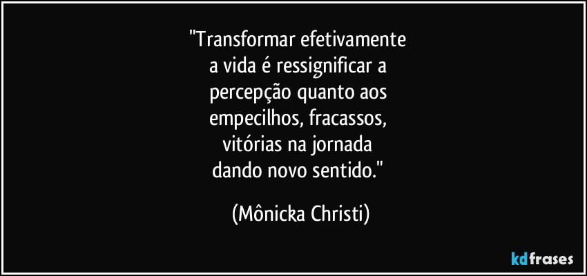 "Transformar efetivamente 
a vida é  ressignificar a 
percepção  quanto aos 
empecilhos, fracassos, 
vitórias na jornada 
dando novo sentido." (Mônicka Christi)
