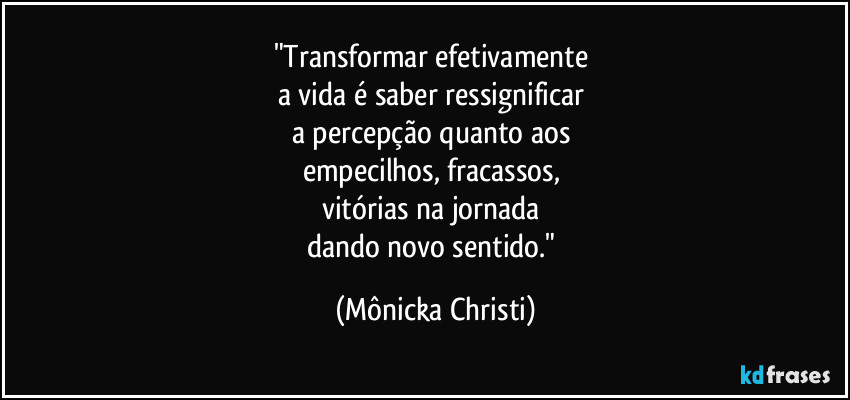 "Transformar efetivamente 
a vida é saber ressignificar 
a percepção quanto aos 
empecilhos, fracassos, 
vitórias na jornada 
dando novo sentido." (Mônicka Christi)