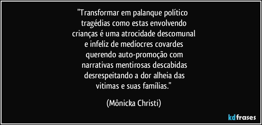 "Transformar em palanque político 
tragédias como estas envolvendo
 crianças é uma atrocidade descomunal 
e infeliz de medíocres covardes
 querendo auto-promoção com
 narrativas mentirosas descabidas
 desrespeitando a dor alheia das
 vitimas e suas famílias." (Mônicka Christi)