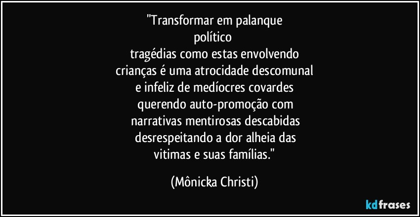 "Transformar em palanque
político 
tragédias como estas envolvendo
 crianças é uma atrocidade descomunal 
e infeliz de medíocres covardes
 querendo auto-promoção com
 narrativas mentirosas descabidas
 desrespeitando a dor alheia das
 vitimas e suas famílias." (Mônicka Christi)