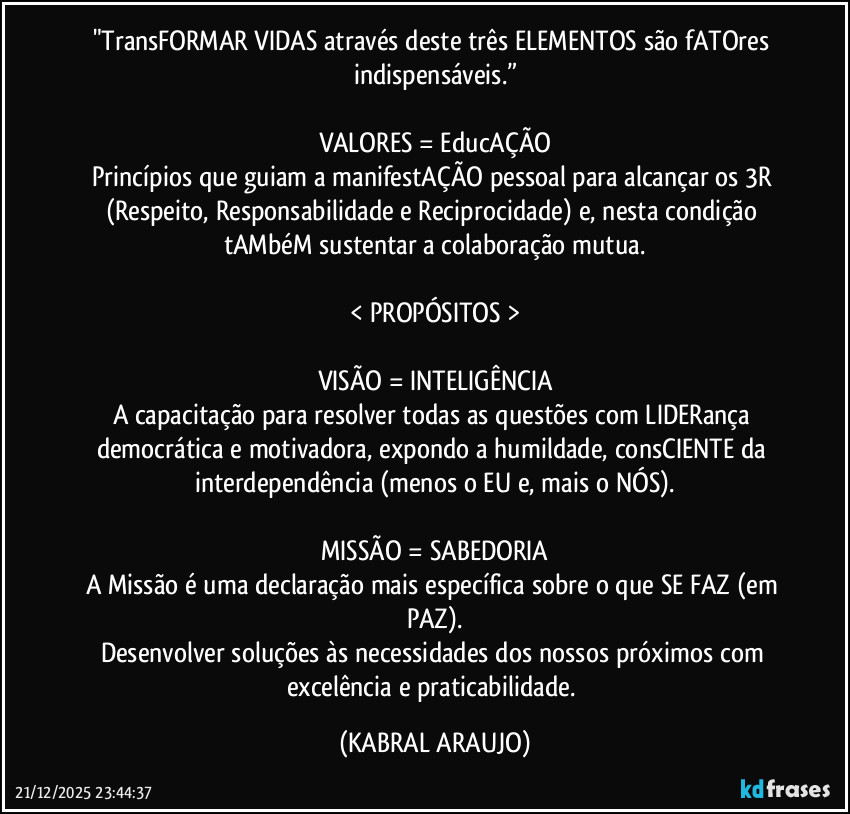 "TransFORMAR VIDAS através deste três ELEMENTOS são fATOres indispensáveis.”

VALORES = EducAÇÃO
Princípios que guiam a manifestAÇÃO pessoal para alcançar os 3R (Respeito, Responsabilidade e Reciprocidade) e, nesta condição tAMbéM sustentar a colaboração mutua.

< PROPÓSITOS >

VISÃO = INTELIGÊNCIA
A capacitação para resolver todas as questões com LIDERança democrática e motivadora, expondo a humildade, consCIENTE da interdependência (menos o EU e, mais o NÓS).

MISSÃO = SABEDORIA
A Missão é uma declaração mais específica sobre o que SE FAZ (em PAZ).
Desenvolver soluções às necessidades dos nossos próximos com excelência e praticabilidade. (KABRAL ARAUJO)