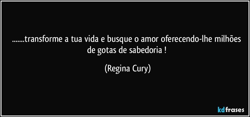 ...transforme  a tua vida e busque  o amor oferecendo-lhe milhões de gotas de sabedoria ! (Regina Cury)